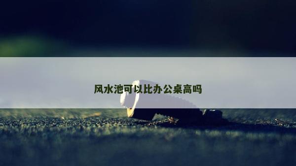 风水池可以比办公桌高吗