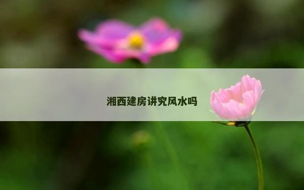 湘西建房讲究风水吗