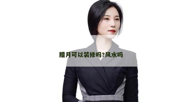 腊月可以装修吗?风水吗
