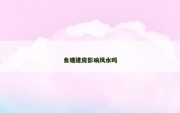 鱼塘建房影响风水吗