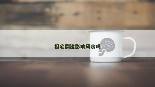 祖宅翻建影响风水吗